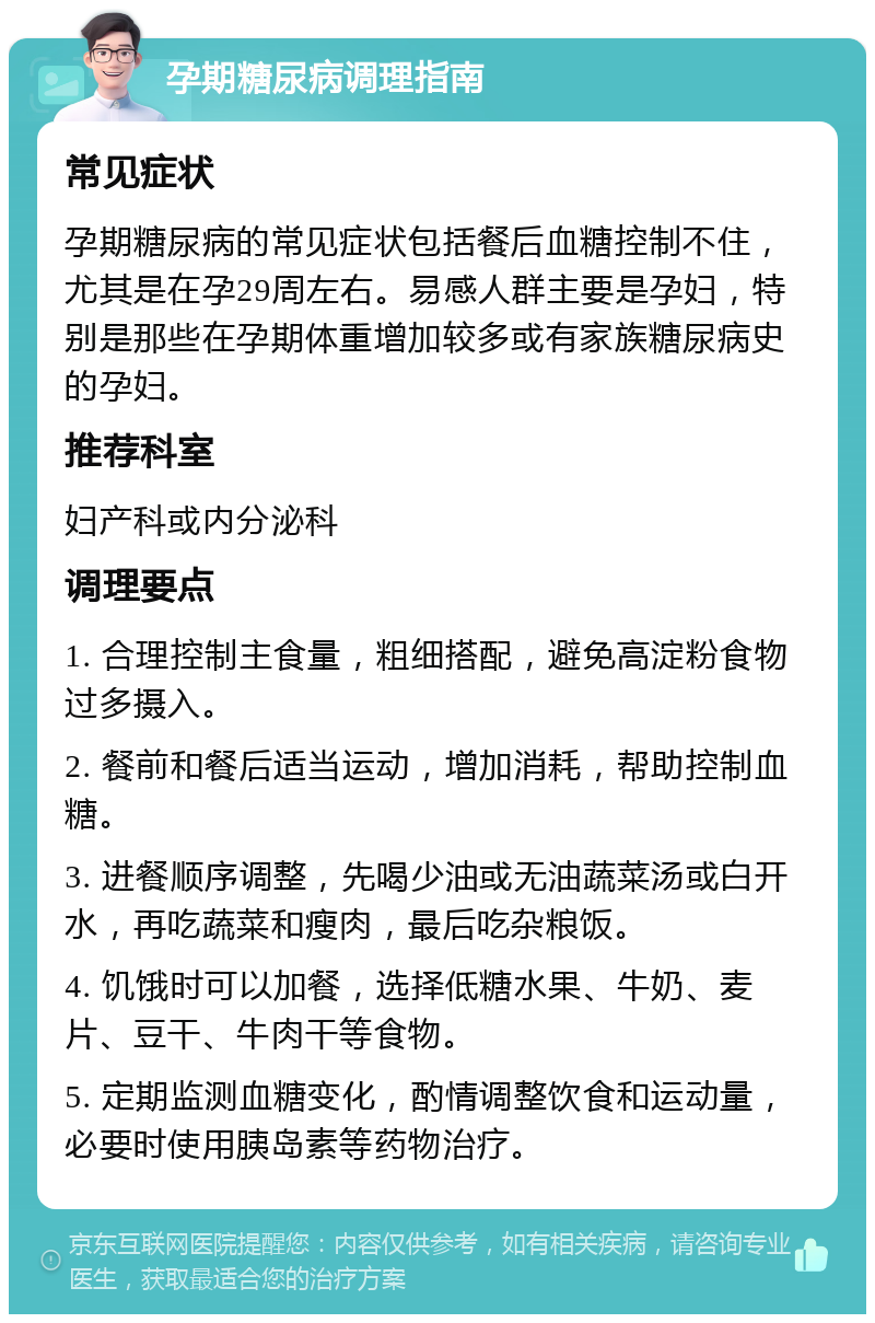 孕期糖尿病调理指南 常见症状 孕期糖尿病的常见症状包括餐后血糖控制不住，尤其是在孕29周左右。易感人群主要是孕妇，特别是那些在孕期体重增加较多或有家族糖尿病史的孕妇。 推荐科室 妇产科或内分泌科 调理要点 1. 合理控制主食量，粗细搭配，避免高淀粉食物过多摄入。 2. 餐前和餐后适当运动，增加消耗，帮助控制血糖。 3. 进餐顺序调整，先喝少油或无油蔬菜汤或白开水，再吃蔬菜和瘦肉，最后吃杂粮饭。 4. 饥饿时可以加餐，选择低糖水果、牛奶、麦片、豆干、牛肉干等食物。 5. 定期监测血糖变化，酌情调整饮食和运动量，必要时使用胰岛素等药物治疗。