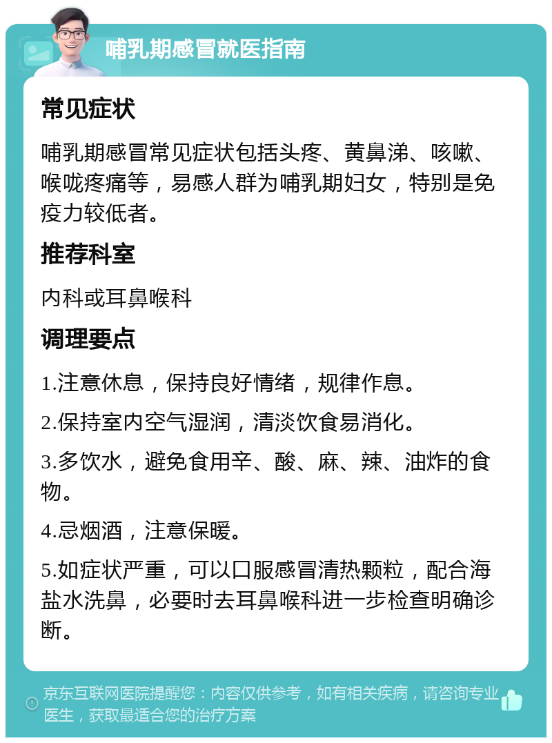 哺乳期感冒就医指南 常见症状 哺乳期感冒常见症状包括头疼、黄鼻涕、咳嗽、喉咙疼痛等，易感人群为哺乳期妇女，特别是免疫力较低者。 推荐科室 内科或耳鼻喉科 调理要点 1.注意休息，保持良好情绪，规律作息。 2.保持室内空气湿润，清淡饮食易消化。 3.多饮水，避免食用辛、酸、麻、辣、油炸的食物。 4.忌烟酒，注意保暖。 5.如症状严重，可以口服感冒清热颗粒，配合海盐水洗鼻，必要时去耳鼻喉科进一步检查明确诊断。