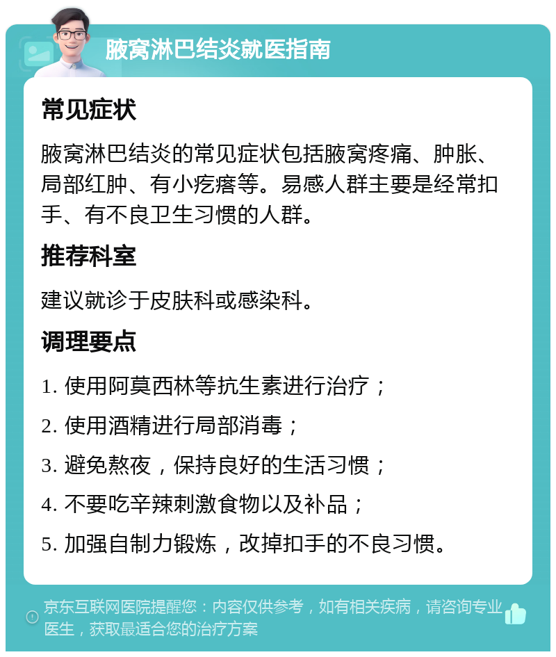 腋窝淋巴结炎就医指南 常见症状 腋窝淋巴结炎的常见症状包括腋窝疼痛、肿胀、局部红肿、有小疙瘩等。易感人群主要是经常扣手、有不良卫生习惯的人群。 推荐科室 建议就诊于皮肤科或感染科。 调理要点 1. 使用阿莫西林等抗生素进行治疗； 2. 使用酒精进行局部消毒； 3. 避免熬夜，保持良好的生活习惯； 4. 不要吃辛辣刺激食物以及补品； 5. 加强自制力锻炼，改掉扣手的不良习惯。