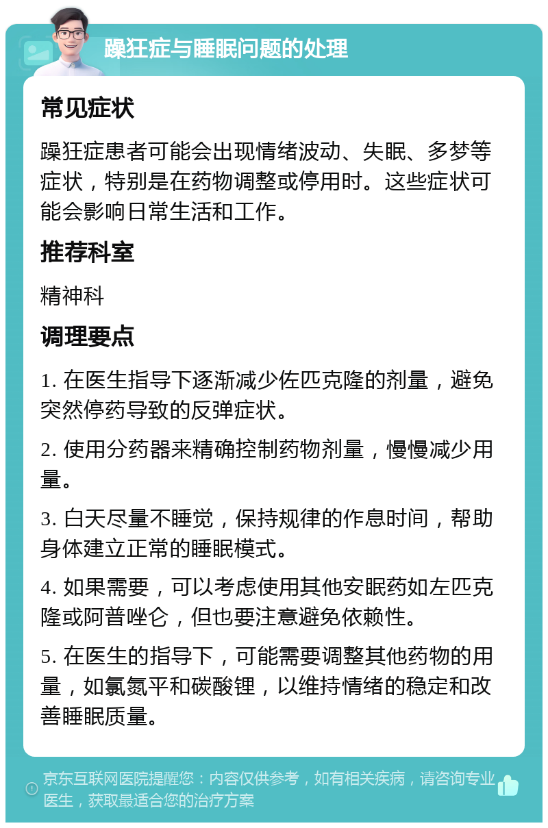 躁狂症与睡眠问题的处理 常见症状 躁狂症患者可能会出现情绪波动、失眠、多梦等症状，特别是在药物调整或停用时。这些症状可能会影响日常生活和工作。 推荐科室 精神科 调理要点 1. 在医生指导下逐渐减少佐匹克隆的剂量，避免突然停药导致的反弹症状。 2. 使用分药器来精确控制药物剂量，慢慢减少用量。 3. 白天尽量不睡觉，保持规律的作息时间，帮助身体建立正常的睡眠模式。 4. 如果需要，可以考虑使用其他安眠药如左匹克隆或阿普唑仑，但也要注意避免依赖性。 5. 在医生的指导下，可能需要调整其他药物的用量，如氯氮平和碳酸锂，以维持情绪的稳定和改善睡眠质量。