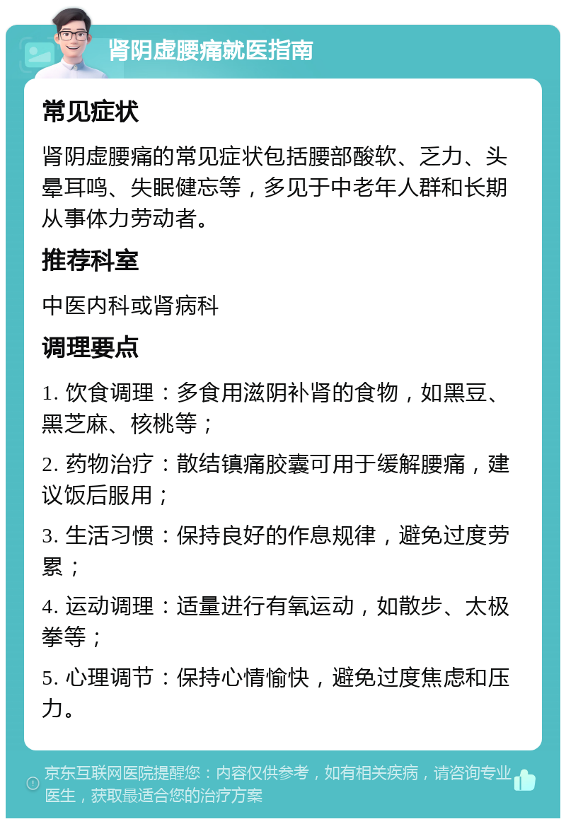 肾阴虚腰痛就医指南 常见症状 肾阴虚腰痛的常见症状包括腰部酸软、乏力、头晕耳鸣、失眠健忘等，多见于中老年人群和长期从事体力劳动者。 推荐科室 中医内科或肾病科 调理要点 1. 饮食调理：多食用滋阴补肾的食物，如黑豆、黑芝麻、核桃等； 2. 药物治疗：散结镇痛胶囊可用于缓解腰痛，建议饭后服用； 3. 生活习惯：保持良好的作息规律，避免过度劳累； 4. 运动调理：适量进行有氧运动，如散步、太极拳等； 5. 心理调节：保持心情愉快，避免过度焦虑和压力。