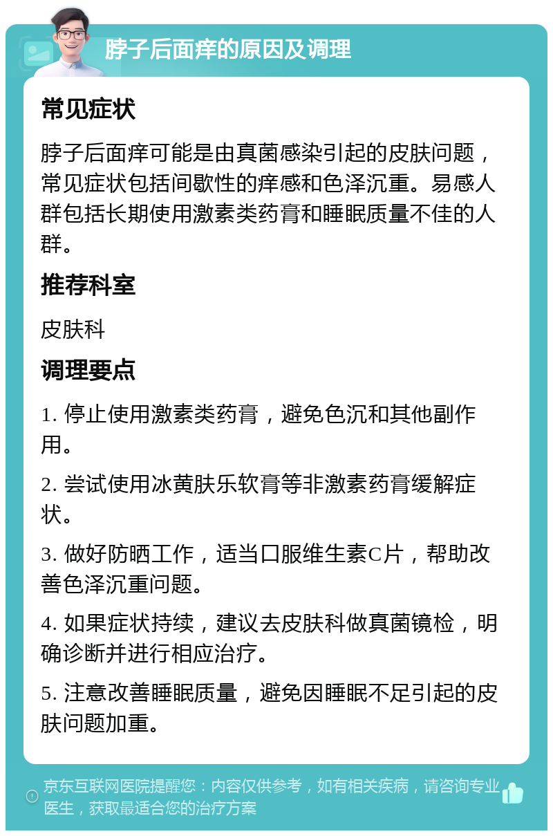 脖子后面痒的原因及调理 常见症状 脖子后面痒可能是由真菌感染引起的皮肤问题，常见症状包括间歇性的痒感和色泽沉重。易感人群包括长期使用激素类药膏和睡眠质量不佳的人群。 推荐科室 皮肤科 调理要点 1. 停止使用激素类药膏，避免色沉和其他副作用。 2. 尝试使用冰黄肤乐软膏等非激素药膏缓解症状。 3. 做好防晒工作，适当口服维生素C片，帮助改善色泽沉重问题。 4. 如果症状持续，建议去皮肤科做真菌镜检，明确诊断并进行相应治疗。 5. 注意改善睡眠质量，避免因睡眠不足引起的皮肤问题加重。