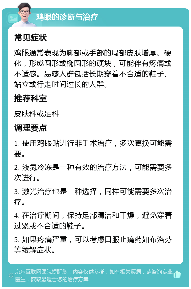 鸡眼的诊断与治疗 常见症状 鸡眼通常表现为脚部或手部的局部皮肤增厚、硬化，形成圆形或椭圆形的硬块，可能伴有疼痛或不适感。易感人群包括长期穿着不合适的鞋子、站立或行走时间过长的人群。 推荐科室 皮肤科或足科 调理要点 1. 使用鸡眼贴进行非手术治疗，多次更换可能需要。 2. 液氮冷冻是一种有效的治疗方法，可能需要多次进行。 3. 激光治疗也是一种选择，同样可能需要多次治疗。 4. 在治疗期间，保持足部清洁和干燥，避免穿着过紧或不合适的鞋子。 5. 如果疼痛严重，可以考虑口服止痛药如布洛芬等缓解症状。