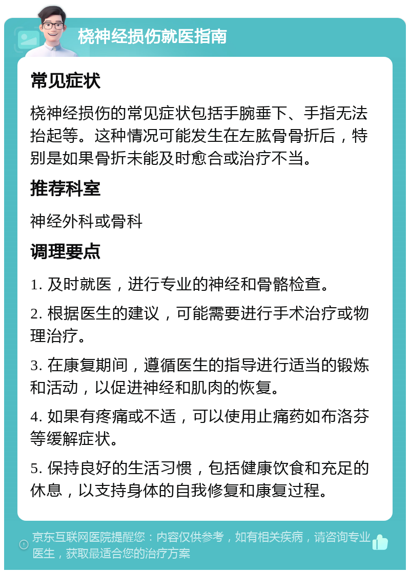 桡神经损伤就医指南 常见症状 桡神经损伤的常见症状包括手腕垂下、手指无法抬起等。这种情况可能发生在左肱骨骨折后，特别是如果骨折未能及时愈合或治疗不当。 推荐科室 神经外科或骨科 调理要点 1. 及时就医，进行专业的神经和骨骼检查。 2. 根据医生的建议，可能需要进行手术治疗或物理治疗。 3. 在康复期间，遵循医生的指导进行适当的锻炼和活动，以促进神经和肌肉的恢复。 4. 如果有疼痛或不适，可以使用止痛药如布洛芬等缓解症状。 5. 保持良好的生活习惯，包括健康饮食和充足的休息，以支持身体的自我修复和康复过程。