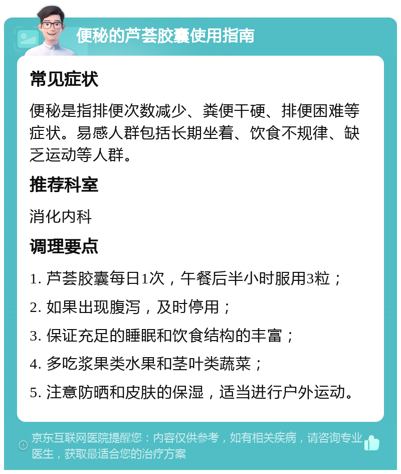 便秘的芦荟胶囊使用指南 常见症状 便秘是指排便次数减少、粪便干硬、排便困难等症状。易感人群包括长期坐着、饮食不规律、缺乏运动等人群。 推荐科室 消化内科 调理要点 1. 芦荟胶囊每日1次，午餐后半小时服用3粒； 2. 如果出现腹泻，及时停用； 3. 保证充足的睡眠和饮食结构的丰富； 4. 多吃浆果类水果和茎叶类蔬菜； 5. 注意防晒和皮肤的保湿，适当进行户外运动。