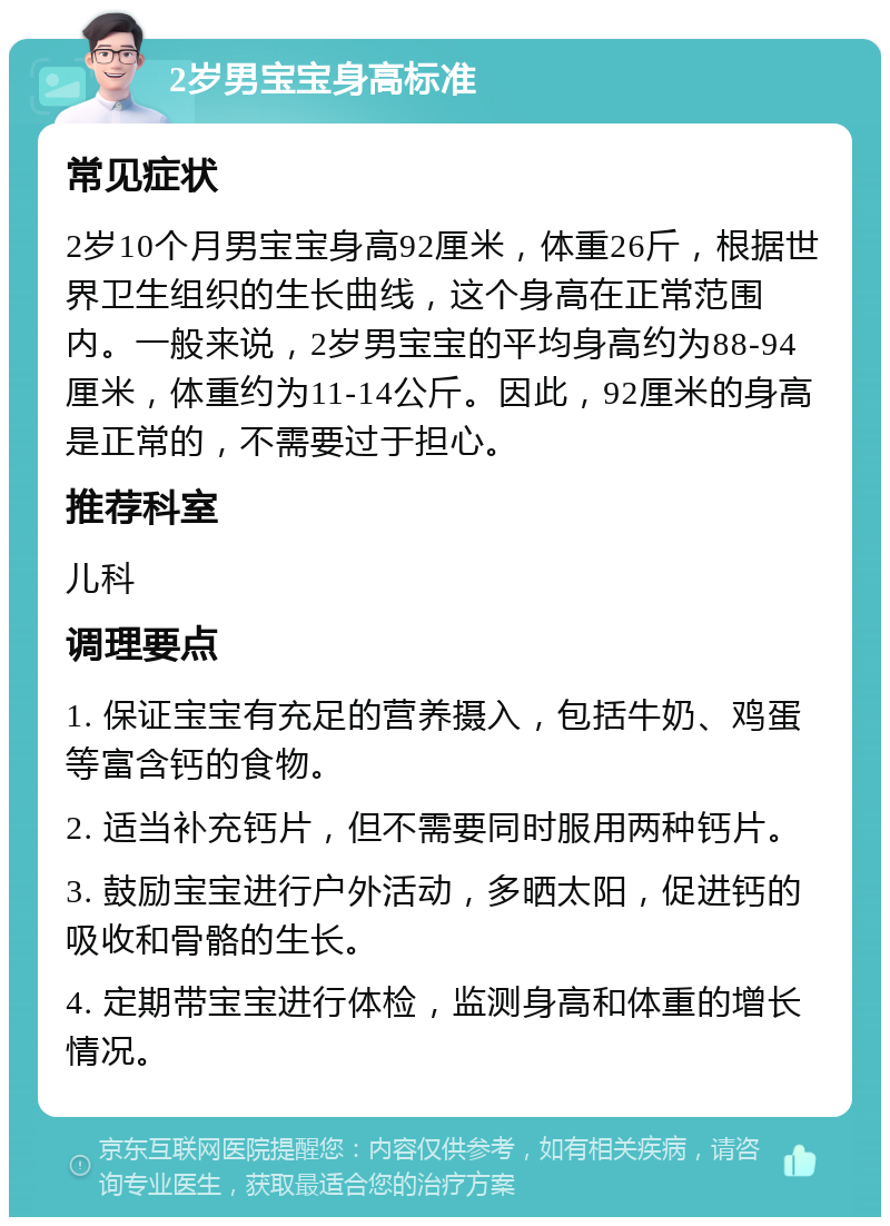 2岁男宝宝身高标准 常见症状 2岁10个月男宝宝身高92厘米，体重26斤，根据世界卫生组织的生长曲线，这个身高在正常范围内。一般来说，2岁男宝宝的平均身高约为88-94厘米，体重约为11-14公斤。因此，92厘米的身高是正常的，不需要过于担心。 推荐科室 儿科 调理要点 1. 保证宝宝有充足的营养摄入，包括牛奶、鸡蛋等富含钙的食物。 2. 适当补充钙片，但不需要同时服用两种钙片。 3. 鼓励宝宝进行户外活动，多晒太阳，促进钙的吸收和骨骼的生长。 4. 定期带宝宝进行体检，监测身高和体重的增长情况。