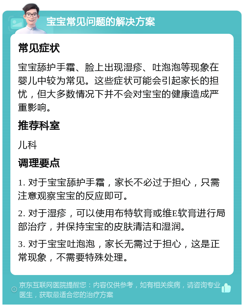 宝宝常见问题的解决方案 常见症状 宝宝舔护手霜、脸上出现湿疹、吐泡泡等现象在婴儿中较为常见。这些症状可能会引起家长的担忧，但大多数情况下并不会对宝宝的健康造成严重影响。 推荐科室 儿科 调理要点 1. 对于宝宝舔护手霜，家长不必过于担心，只需注意观察宝宝的反应即可。 2. 对于湿疹，可以使用布特软膏或维E软膏进行局部治疗，并保持宝宝的皮肤清洁和湿润。 3. 对于宝宝吐泡泡，家长无需过于担心，这是正常现象，不需要特殊处理。