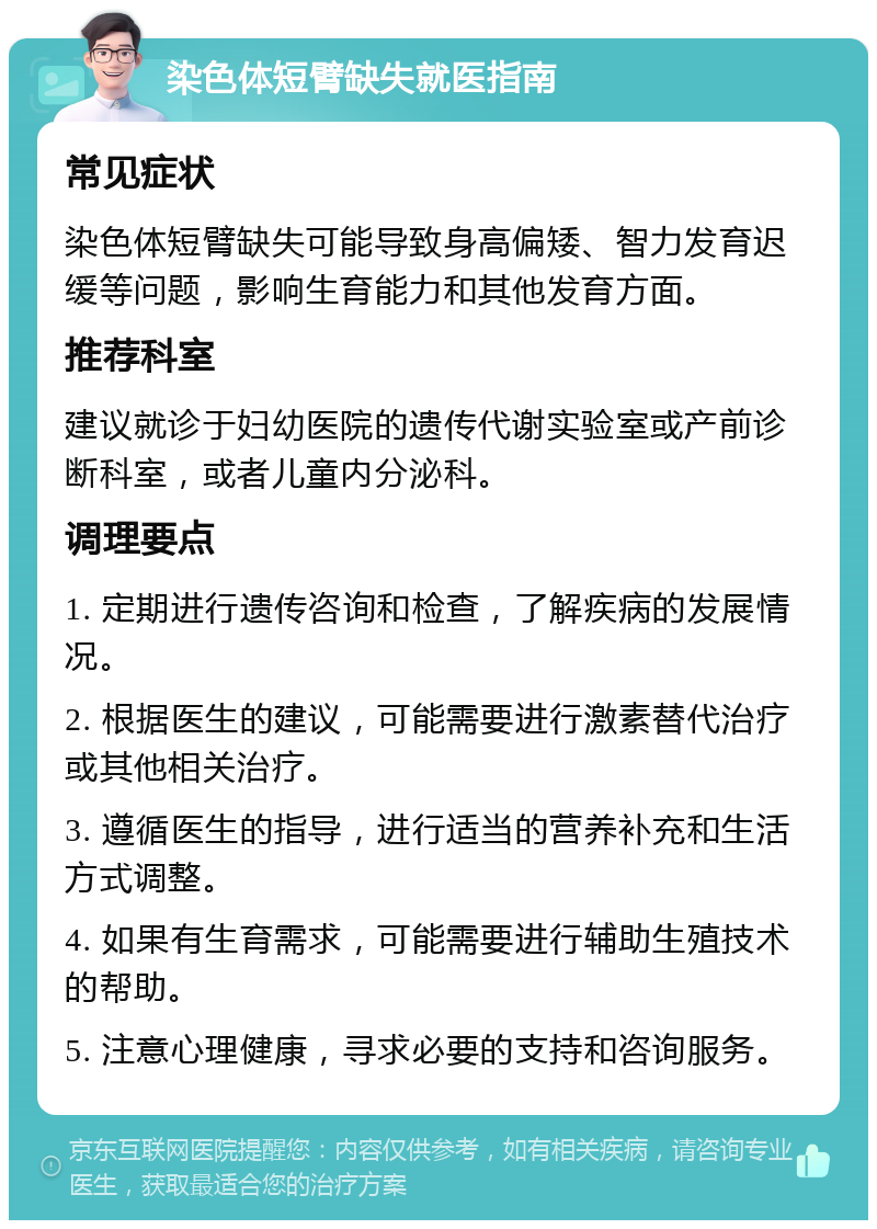 染色体短臂缺失就医指南 常见症状 染色体短臂缺失可能导致身高偏矮、智力发育迟缓等问题，影响生育能力和其他发育方面。 推荐科室 建议就诊于妇幼医院的遗传代谢实验室或产前诊断科室，或者儿童内分泌科。 调理要点 1. 定期进行遗传咨询和检查，了解疾病的发展情况。 2. 根据医生的建议，可能需要进行激素替代治疗或其他相关治疗。 3. 遵循医生的指导，进行适当的营养补充和生活方式调整。 4. 如果有生育需求，可能需要进行辅助生殖技术的帮助。 5. 注意心理健康，寻求必要的支持和咨询服务。