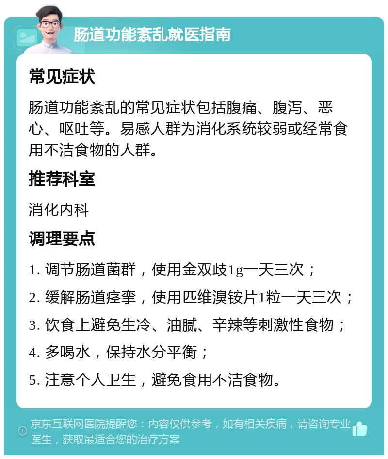 肠道功能紊乱就医指南 常见症状 肠道功能紊乱的常见症状包括腹痛、腹泻、恶心、呕吐等。易感人群为消化系统较弱或经常食用不洁食物的人群。 推荐科室 消化内科 调理要点 1. 调节肠道菌群，使用金双歧1g一天三次； 2. 缓解肠道痉挛，使用匹维溴铵片1粒一天三次； 3. 饮食上避免生冷、油腻、辛辣等刺激性食物； 4. 多喝水，保持水分平衡； 5. 注意个人卫生，避免食用不洁食物。