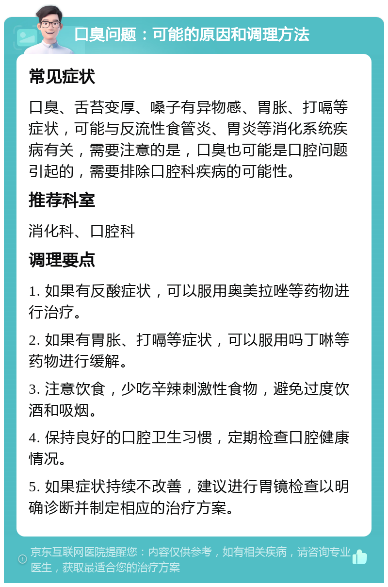 口臭问题：可能的原因和调理方法 常见症状 口臭、舌苔变厚、嗓子有异物感、胃胀、打嗝等症状，可能与反流性食管炎、胃炎等消化系统疾病有关，需要注意的是，口臭也可能是口腔问题引起的，需要排除口腔科疾病的可能性。 推荐科室 消化科、口腔科 调理要点 1. 如果有反酸症状，可以服用奥美拉唑等药物进行治疗。 2. 如果有胃胀、打嗝等症状，可以服用吗丁啉等药物进行缓解。 3. 注意饮食，少吃辛辣刺激性食物，避免过度饮酒和吸烟。 4. 保持良好的口腔卫生习惯，定期检查口腔健康情况。 5. 如果症状持续不改善，建议进行胃镜检查以明确诊断并制定相应的治疗方案。