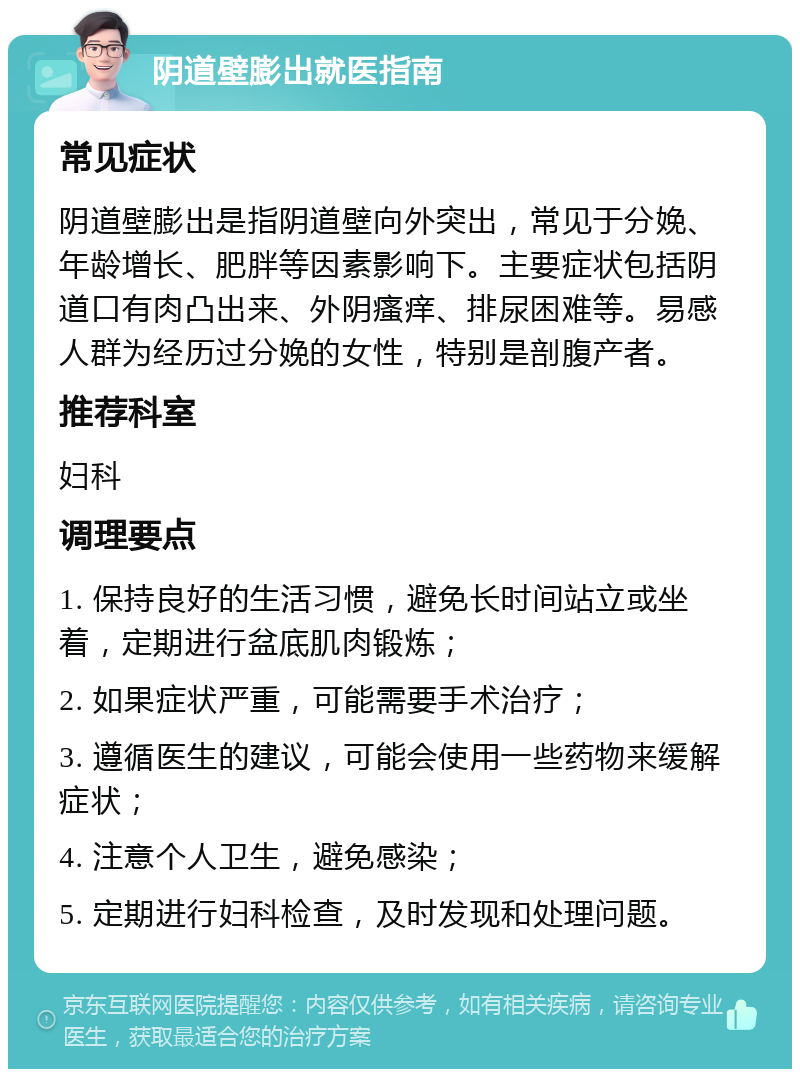 阴道壁膨出就医指南 常见症状 阴道壁膨出是指阴道壁向外突出，常见于分娩、年龄增长、肥胖等因素影响下。主要症状包括阴道口有肉凸出来、外阴瘙痒、排尿困难等。易感人群为经历过分娩的女性，特别是剖腹产者。 推荐科室 妇科 调理要点 1. 保持良好的生活习惯，避免长时间站立或坐着，定期进行盆底肌肉锻炼； 2. 如果症状严重，可能需要手术治疗； 3. 遵循医生的建议，可能会使用一些药物来缓解症状； 4. 注意个人卫生，避免感染； 5. 定期进行妇科检查，及时发现和处理问题。