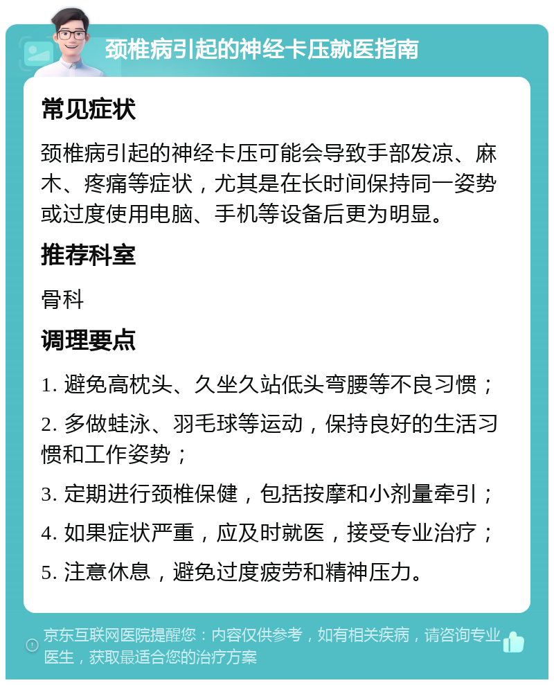 颈椎病引起的神经卡压就医指南 常见症状 颈椎病引起的神经卡压可能会导致手部发凉、麻木、疼痛等症状，尤其是在长时间保持同一姿势或过度使用电脑、手机等设备后更为明显。 推荐科室 骨科 调理要点 1. 避免高枕头、久坐久站低头弯腰等不良习惯； 2. 多做蛙泳、羽毛球等运动，保持良好的生活习惯和工作姿势； 3. 定期进行颈椎保健，包括按摩和小剂量牵引； 4. 如果症状严重，应及时就医，接受专业治疗； 5. 注意休息，避免过度疲劳和精神压力。