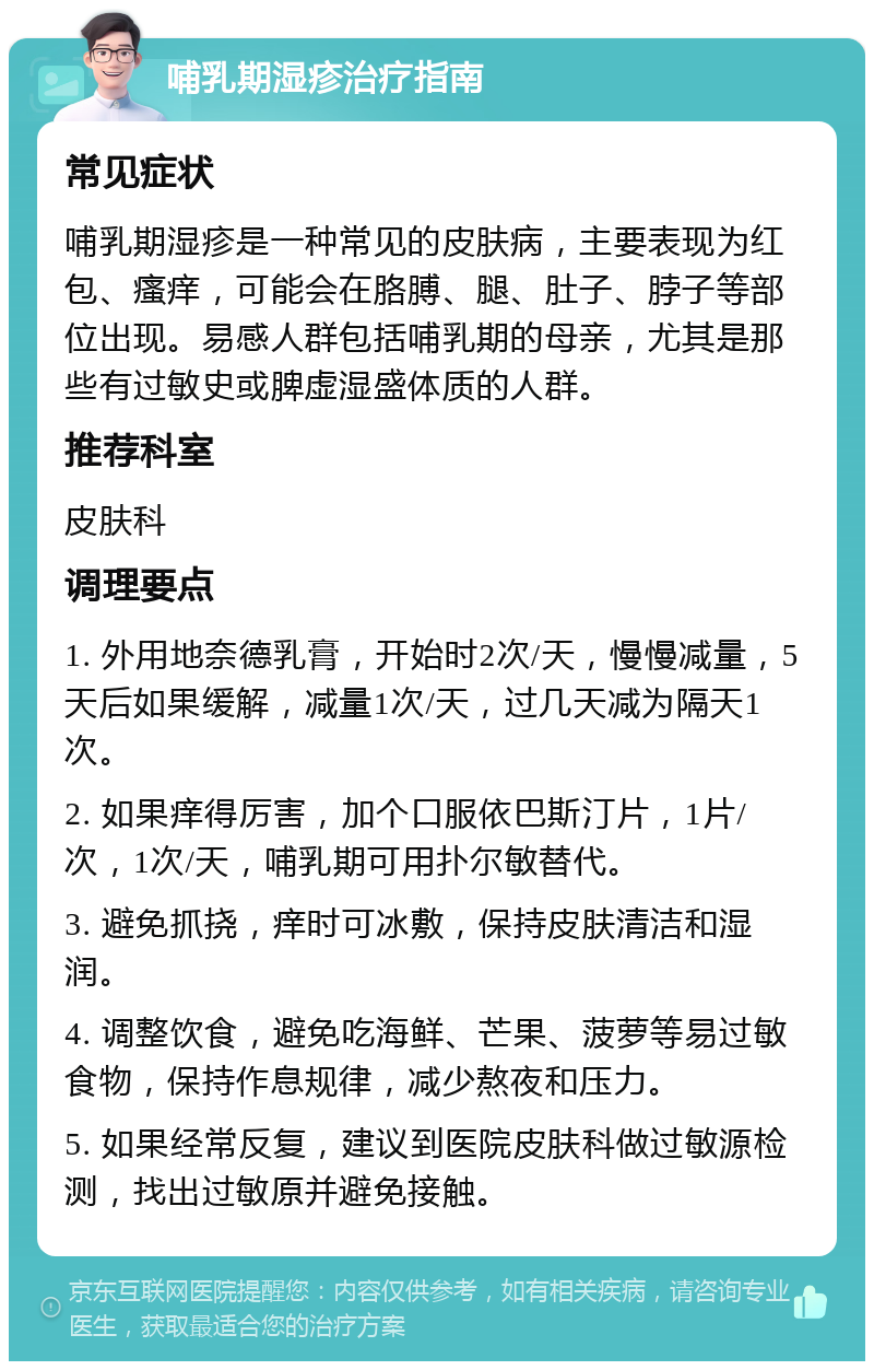 哺乳期湿疹治疗指南 常见症状 哺乳期湿疹是一种常见的皮肤病，主要表现为红包、瘙痒，可能会在胳膊、腿、肚子、脖子等部位出现。易感人群包括哺乳期的母亲，尤其是那些有过敏史或脾虚湿盛体质的人群。 推荐科室 皮肤科 调理要点 1. 外用地奈德乳膏，开始时2次/天，慢慢减量，5天后如果缓解，减量1次/天，过几天减为隔天1次。 2. 如果痒得厉害，加个口服依巴斯汀片，1片/次，1次/天，哺乳期可用扑尔敏替代。 3. 避免抓挠，痒时可冰敷，保持皮肤清洁和湿润。 4. 调整饮食，避免吃海鲜、芒果、菠萝等易过敏食物，保持作息规律，减少熬夜和压力。 5. 如果经常反复，建议到医院皮肤科做过敏源检测，找出过敏原并避免接触。