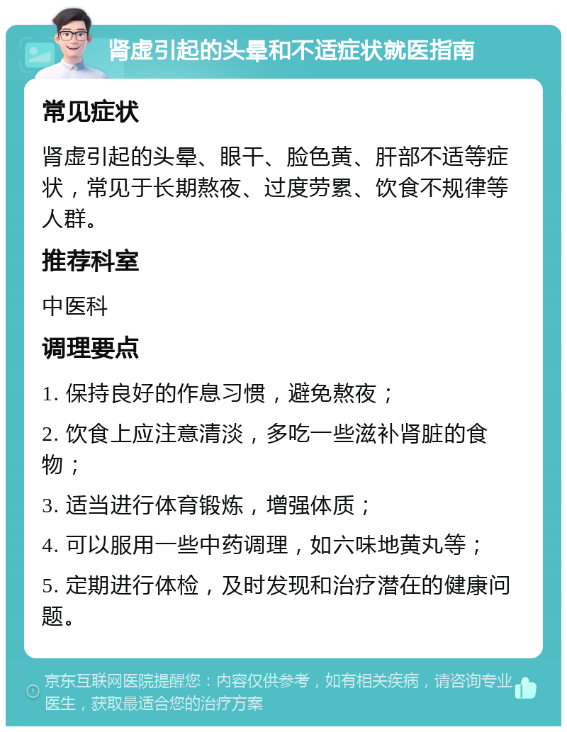 肾虚引起的头晕和不适症状就医指南 常见症状 肾虚引起的头晕、眼干、脸色黄、肝部不适等症状，常见于长期熬夜、过度劳累、饮食不规律等人群。 推荐科室 中医科 调理要点 1. 保持良好的作息习惯，避免熬夜； 2. 饮食上应注意清淡，多吃一些滋补肾脏的食物； 3. 适当进行体育锻炼，增强体质； 4. 可以服用一些中药调理，如六味地黄丸等； 5. 定期进行体检，及时发现和治疗潜在的健康问题。