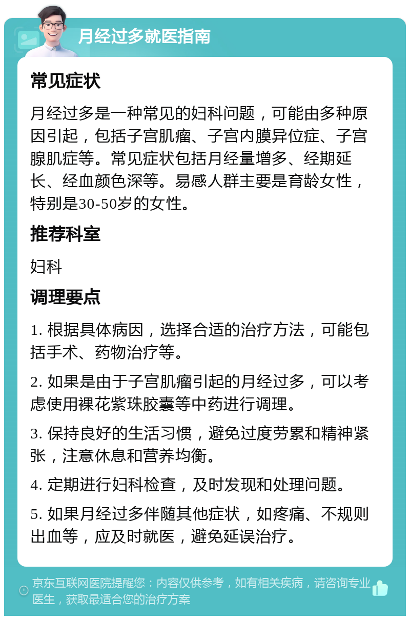 月经过多就医指南 常见症状 月经过多是一种常见的妇科问题，可能由多种原因引起，包括子宫肌瘤、子宫内膜异位症、子宫腺肌症等。常见症状包括月经量增多、经期延长、经血颜色深等。易感人群主要是育龄女性，特别是30-50岁的女性。 推荐科室 妇科 调理要点 1. 根据具体病因，选择合适的治疗方法，可能包括手术、药物治疗等。 2. 如果是由于子宫肌瘤引起的月经过多，可以考虑使用裸花紫珠胶囊等中药进行调理。 3. 保持良好的生活习惯，避免过度劳累和精神紧张，注意休息和营养均衡。 4. 定期进行妇科检查，及时发现和处理问题。 5. 如果月经过多伴随其他症状，如疼痛、不规则出血等，应及时就医，避免延误治疗。