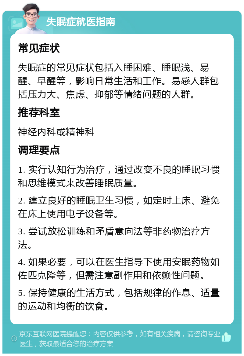 失眠症就医指南 常见症状 失眠症的常见症状包括入睡困难、睡眠浅、易醒、早醒等，影响日常生活和工作。易感人群包括压力大、焦虑、抑郁等情绪问题的人群。 推荐科室 神经内科或精神科 调理要点 1. 实行认知行为治疗，通过改变不良的睡眠习惯和思维模式来改善睡眠质量。 2. 建立良好的睡眠卫生习惯，如定时上床、避免在床上使用电子设备等。 3. 尝试放松训练和矛盾意向法等非药物治疗方法。 4. 如果必要，可以在医生指导下使用安眠药物如佐匹克隆等，但需注意副作用和依赖性问题。 5. 保持健康的生活方式，包括规律的作息、适量的运动和均衡的饮食。