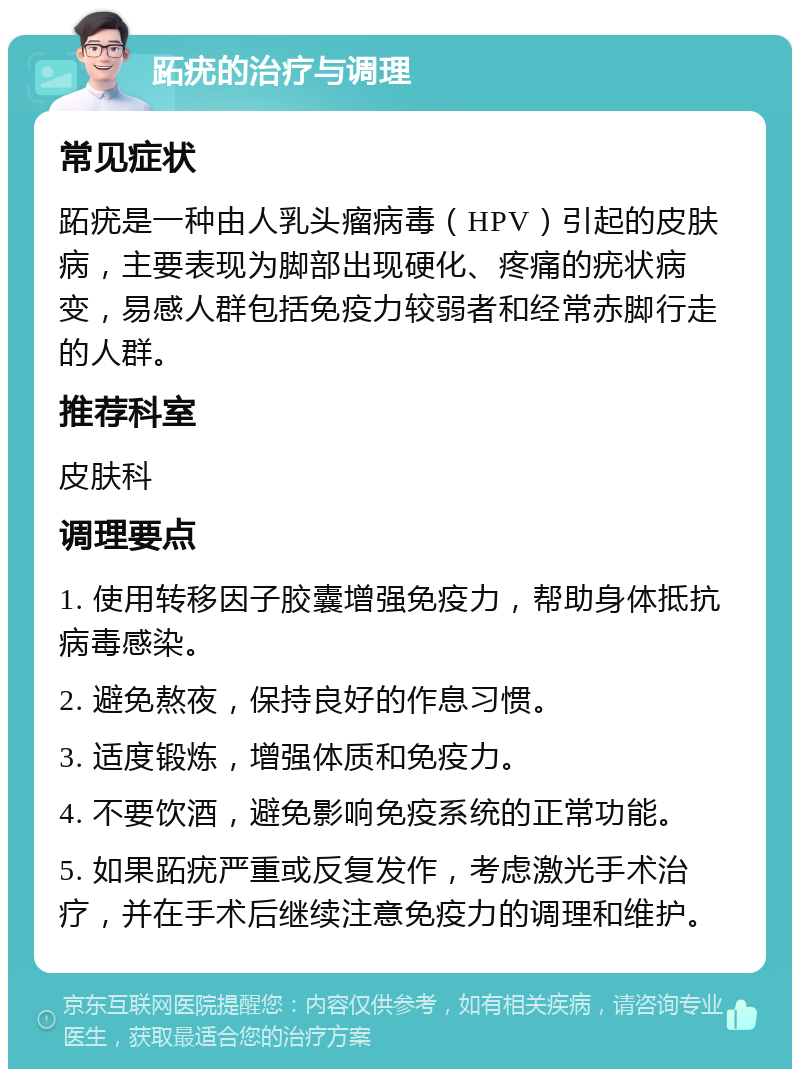 跖疣的治疗与调理 常见症状 跖疣是一种由人乳头瘤病毒（HPV）引起的皮肤病，主要表现为脚部出现硬化、疼痛的疣状病变，易感人群包括免疫力较弱者和经常赤脚行走的人群。 推荐科室 皮肤科 调理要点 1. 使用转移因子胶囊增强免疫力，帮助身体抵抗病毒感染。 2. 避免熬夜，保持良好的作息习惯。 3. 适度锻炼，增强体质和免疫力。 4. 不要饮酒，避免影响免疫系统的正常功能。 5. 如果跖疣严重或反复发作，考虑激光手术治疗，并在手术后继续注意免疫力的调理和维护。