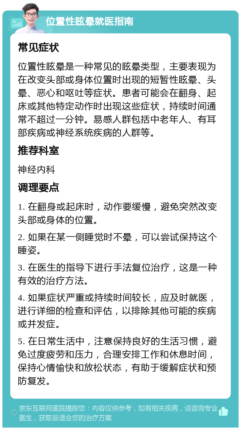 位置性眩晕就医指南 常见症状 位置性眩晕是一种常见的眩晕类型，主要表现为在改变头部或身体位置时出现的短暂性眩晕、头晕、恶心和呕吐等症状。患者可能会在翻身、起床或其他特定动作时出现这些症状，持续时间通常不超过一分钟。易感人群包括中老年人、有耳部疾病或神经系统疾病的人群等。 推荐科室 神经内科 调理要点 1. 在翻身或起床时，动作要缓慢，避免突然改变头部或身体的位置。 2. 如果在某一侧睡觉时不晕，可以尝试保持这个睡姿。 3. 在医生的指导下进行手法复位治疗，这是一种有效的治疗方法。 4. 如果症状严重或持续时间较长，应及时就医，进行详细的检查和评估，以排除其他可能的疾病或并发症。 5. 在日常生活中，注意保持良好的生活习惯，避免过度疲劳和压力，合理安排工作和休息时间，保持心情愉快和放松状态，有助于缓解症状和预防复发。