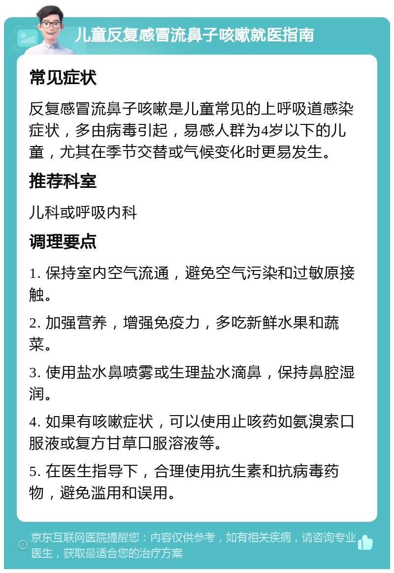 儿童反复感冒流鼻子咳嗽就医指南 常见症状 反复感冒流鼻子咳嗽是儿童常见的上呼吸道感染症状，多由病毒引起，易感人群为4岁以下的儿童，尤其在季节交替或气候变化时更易发生。 推荐科室 儿科或呼吸内科 调理要点 1. 保持室内空气流通，避免空气污染和过敏原接触。 2. 加强营养，增强免疫力，多吃新鲜水果和蔬菜。 3. 使用盐水鼻喷雾或生理盐水滴鼻，保持鼻腔湿润。 4. 如果有咳嗽症状，可以使用止咳药如氨溴索口服液或复方甘草口服溶液等。 5. 在医生指导下，合理使用抗生素和抗病毒药物，避免滥用和误用。