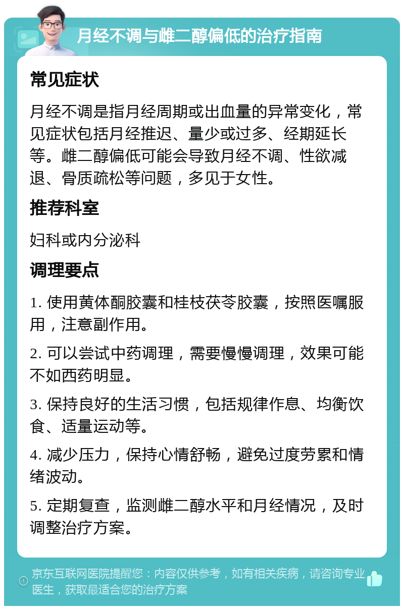 月经不调与雌二醇偏低的治疗指南 常见症状 月经不调是指月经周期或出血量的异常变化，常见症状包括月经推迟、量少或过多、经期延长等。雌二醇偏低可能会导致月经不调、性欲减退、骨质疏松等问题，多见于女性。 推荐科室 妇科或内分泌科 调理要点 1. 使用黄体酮胶囊和桂枝茯苓胶囊，按照医嘱服用，注意副作用。 2. 可以尝试中药调理，需要慢慢调理，效果可能不如西药明显。 3. 保持良好的生活习惯，包括规律作息、均衡饮食、适量运动等。 4. 减少压力，保持心情舒畅，避免过度劳累和情绪波动。 5. 定期复查，监测雌二醇水平和月经情况，及时调整治疗方案。