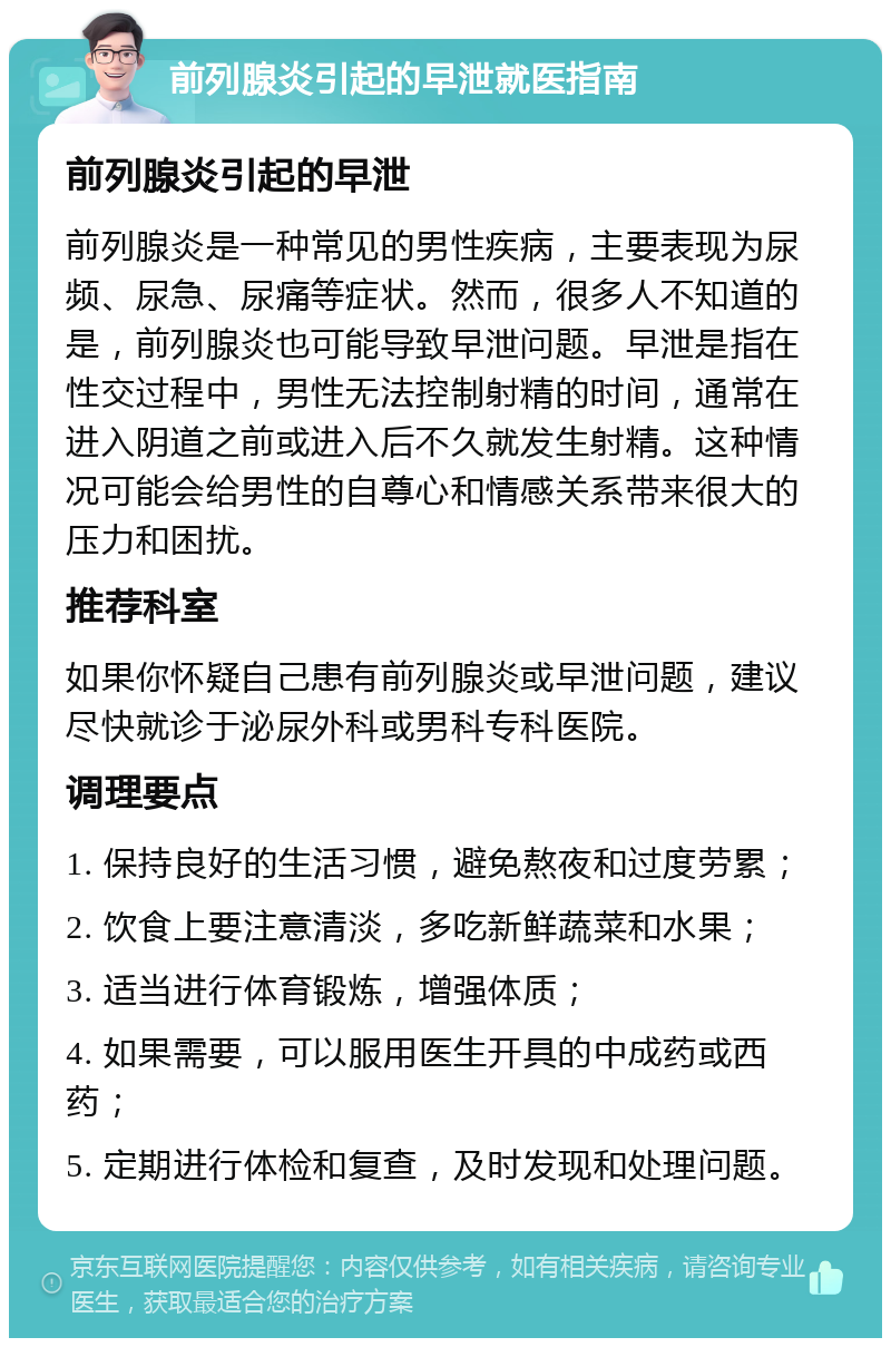 前列腺炎引起的早泄就医指南 前列腺炎引起的早泄 前列腺炎是一种常见的男性疾病，主要表现为尿频、尿急、尿痛等症状。然而，很多人不知道的是，前列腺炎也可能导致早泄问题。早泄是指在性交过程中，男性无法控制射精的时间，通常在进入阴道之前或进入后不久就发生射精。这种情况可能会给男性的自尊心和情感关系带来很大的压力和困扰。 推荐科室 如果你怀疑自己患有前列腺炎或早泄问题，建议尽快就诊于泌尿外科或男科专科医院。 调理要点 1. 保持良好的生活习惯，避免熬夜和过度劳累； 2. 饮食上要注意清淡，多吃新鲜蔬菜和水果； 3. 适当进行体育锻炼，增强体质； 4. 如果需要，可以服用医生开具的中成药或西药； 5. 定期进行体检和复查，及时发现和处理问题。