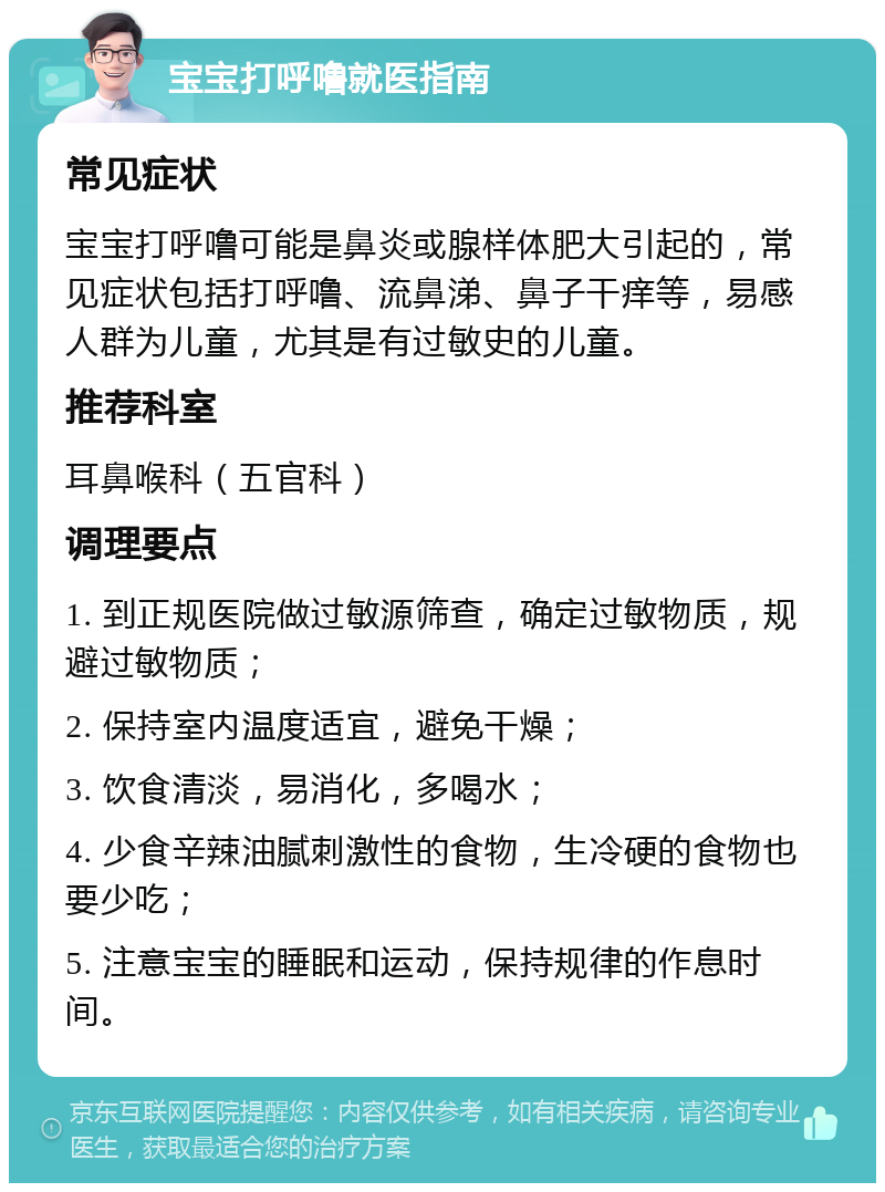 宝宝打呼噜就医指南 常见症状 宝宝打呼噜可能是鼻炎或腺样体肥大引起的，常见症状包括打呼噜、流鼻涕、鼻子干痒等，易感人群为儿童，尤其是有过敏史的儿童。 推荐科室 耳鼻喉科（五官科） 调理要点 1. 到正规医院做过敏源筛查，确定过敏物质，规避过敏物质； 2. 保持室内温度适宜，避免干燥； 3. 饮食清淡，易消化，多喝水； 4. 少食辛辣油腻刺激性的食物，生冷硬的食物也要少吃； 5. 注意宝宝的睡眠和运动，保持规律的作息时间。