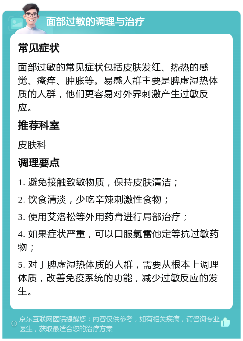 面部过敏的调理与治疗 常见症状 面部过敏的常见症状包括皮肤发红、热热的感觉、瘙痒、肿胀等。易感人群主要是脾虚湿热体质的人群，他们更容易对外界刺激产生过敏反应。 推荐科室 皮肤科 调理要点 1. 避免接触致敏物质，保持皮肤清洁； 2. 饮食清淡，少吃辛辣刺激性食物； 3. 使用艾洛松等外用药膏进行局部治疗； 4. 如果症状严重，可以口服氯雷他定等抗过敏药物； 5. 对于脾虚湿热体质的人群，需要从根本上调理体质，改善免疫系统的功能，减少过敏反应的发生。