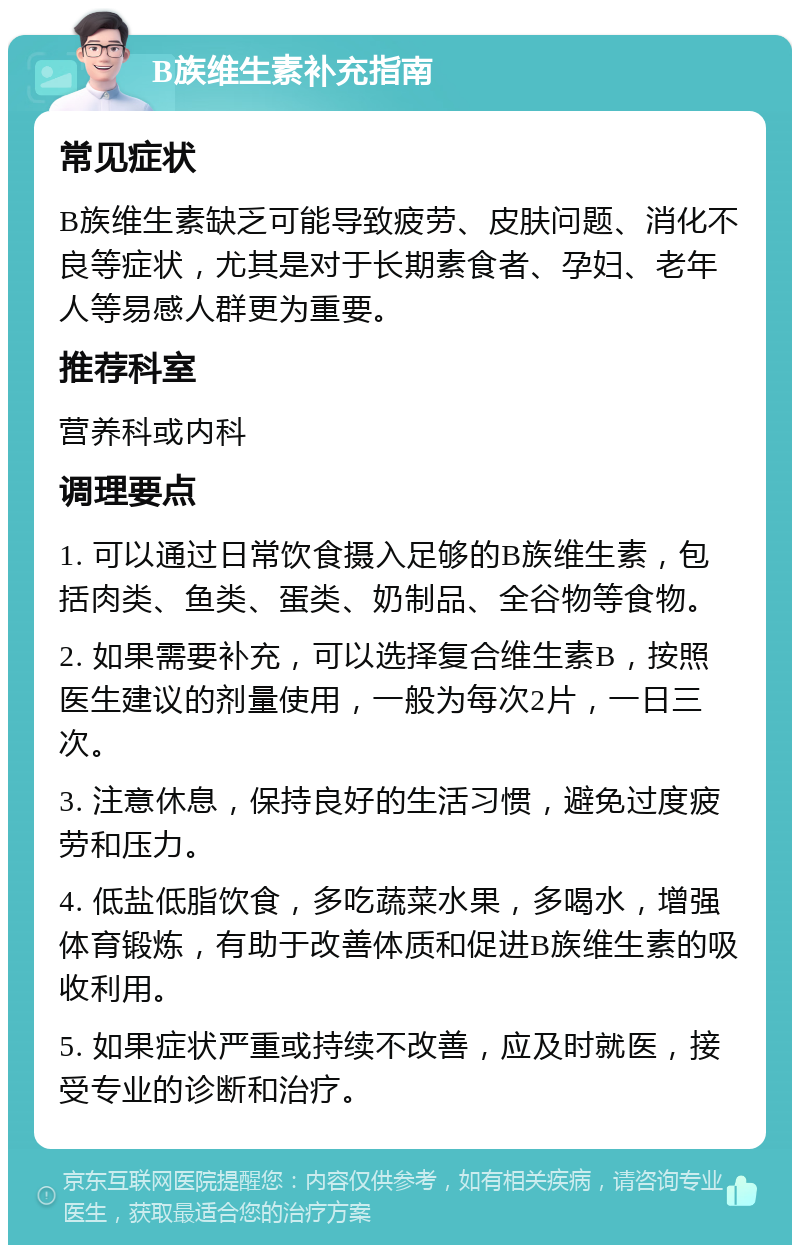 B族维生素补充指南 常见症状 B族维生素缺乏可能导致疲劳、皮肤问题、消化不良等症状，尤其是对于长期素食者、孕妇、老年人等易感人群更为重要。 推荐科室 营养科或内科 调理要点 1. 可以通过日常饮食摄入足够的B族维生素，包括肉类、鱼类、蛋类、奶制品、全谷物等食物。 2. 如果需要补充，可以选择复合维生素B，按照医生建议的剂量使用，一般为每次2片，一日三次。 3. 注意休息，保持良好的生活习惯，避免过度疲劳和压力。 4. 低盐低脂饮食，多吃蔬菜水果，多喝水，增强体育锻炼，有助于改善体质和促进B族维生素的吸收利用。 5. 如果症状严重或持续不改善，应及时就医，接受专业的诊断和治疗。