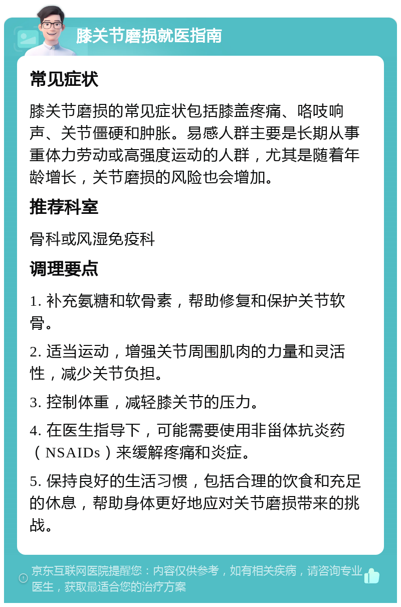 膝关节磨损就医指南 常见症状 膝关节磨损的常见症状包括膝盖疼痛、咯吱响声、关节僵硬和肿胀。易感人群主要是长期从事重体力劳动或高强度运动的人群，尤其是随着年龄增长，关节磨损的风险也会增加。 推荐科室 骨科或风湿免疫科 调理要点 1. 补充氨糖和软骨素，帮助修复和保护关节软骨。 2. 适当运动，增强关节周围肌肉的力量和灵活性，减少关节负担。 3. 控制体重，减轻膝关节的压力。 4. 在医生指导下，可能需要使用非甾体抗炎药（NSAIDs）来缓解疼痛和炎症。 5. 保持良好的生活习惯，包括合理的饮食和充足的休息，帮助身体更好地应对关节磨损带来的挑战。