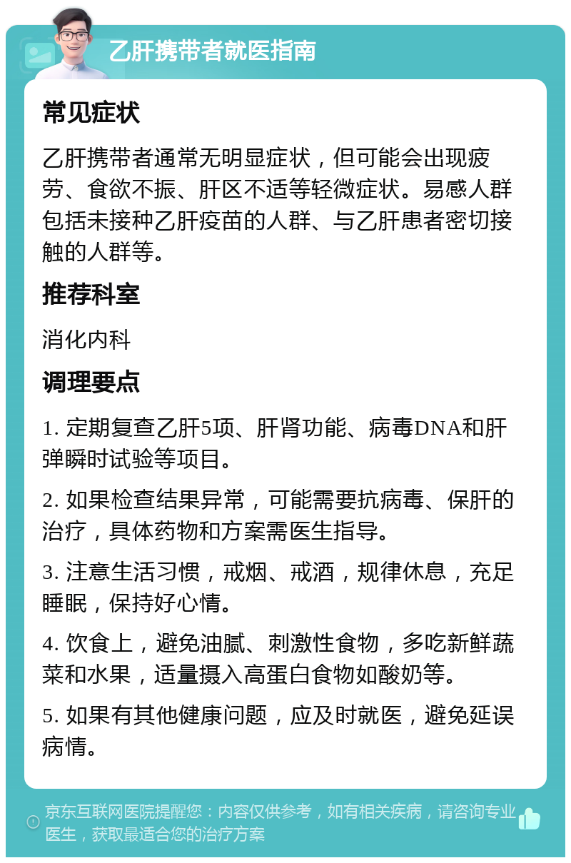 乙肝携带者就医指南 常见症状 乙肝携带者通常无明显症状，但可能会出现疲劳、食欲不振、肝区不适等轻微症状。易感人群包括未接种乙肝疫苗的人群、与乙肝患者密切接触的人群等。 推荐科室 消化内科 调理要点 1. 定期复查乙肝5项、肝肾功能、病毒DNA和肝弹瞬时试验等项目。 2. 如果检查结果异常，可能需要抗病毒、保肝的治疗，具体药物和方案需医生指导。 3. 注意生活习惯，戒烟、戒酒，规律休息，充足睡眠，保持好心情。 4. 饮食上，避免油腻、刺激性食物，多吃新鲜蔬菜和水果，适量摄入高蛋白食物如酸奶等。 5. 如果有其他健康问题，应及时就医，避免延误病情。