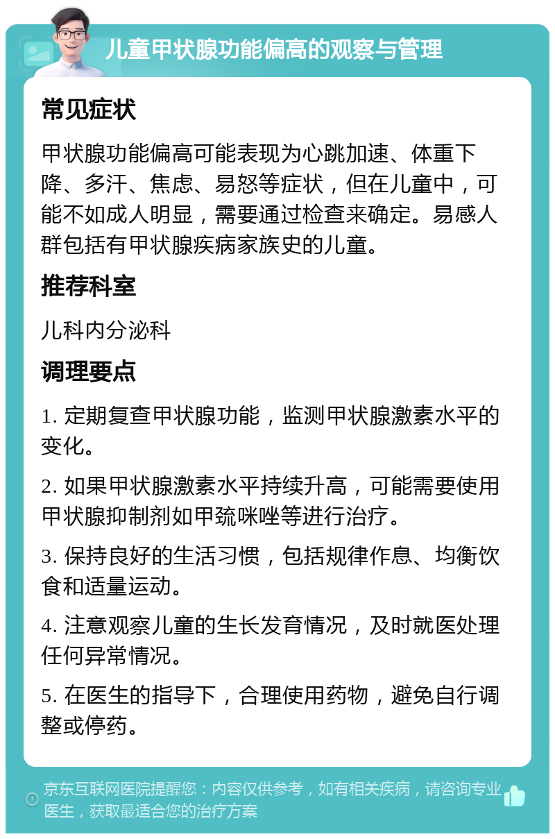 儿童甲状腺功能偏高的观察与管理 常见症状 甲状腺功能偏高可能表现为心跳加速、体重下降、多汗、焦虑、易怒等症状，但在儿童中，可能不如成人明显，需要通过检查来确定。易感人群包括有甲状腺疾病家族史的儿童。 推荐科室 儿科内分泌科 调理要点 1. 定期复查甲状腺功能，监测甲状腺激素水平的变化。 2. 如果甲状腺激素水平持续升高，可能需要使用甲状腺抑制剂如甲巯咪唑等进行治疗。 3. 保持良好的生活习惯，包括规律作息、均衡饮食和适量运动。 4. 注意观察儿童的生长发育情况，及时就医处理任何异常情况。 5. 在医生的指导下，合理使用药物，避免自行调整或停药。