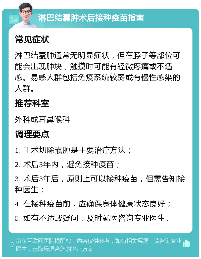 淋巴结囊肿术后接种疫苗指南 常见症状 淋巴结囊肿通常无明显症状，但在脖子等部位可能会出现肿块，触摸时可能有轻微疼痛或不适感。易感人群包括免疫系统较弱或有慢性感染的人群。 推荐科室 外科或耳鼻喉科 调理要点 1. 手术切除囊肿是主要治疗方法； 2. 术后3年内，避免接种疫苗； 3. 术后3年后，原则上可以接种疫苗，但需告知接种医生； 4. 在接种疫苗前，应确保身体健康状态良好； 5. 如有不适或疑问，及时就医咨询专业医生。