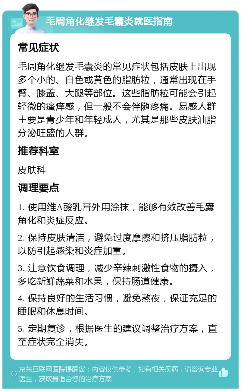 毛周角化继发毛囊炎就医指南 常见症状 毛周角化继发毛囊炎的常见症状包括皮肤上出现多个小的、白色或黄色的脂肪粒，通常出现在手臂、膝盖、大腿等部位。这些脂肪粒可能会引起轻微的瘙痒感，但一般不会伴随疼痛。易感人群主要是青少年和年轻成人，尤其是那些皮肤油脂分泌旺盛的人群。 推荐科室 皮肤科 调理要点 1. 使用维A酸乳膏外用涂抹，能够有效改善毛囊角化和炎症反应。 2. 保持皮肤清洁，避免过度摩擦和挤压脂肪粒，以防引起感染和炎症加重。 3. 注意饮食调理，减少辛辣刺激性食物的摄入，多吃新鲜蔬菜和水果，保持肠道健康。 4. 保持良好的生活习惯，避免熬夜，保证充足的睡眠和休息时间。 5. 定期复诊，根据医生的建议调整治疗方案，直至症状完全消失。