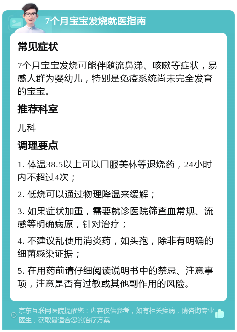 7个月宝宝发烧就医指南 常见症状 7个月宝宝发烧可能伴随流鼻涕、咳嗽等症状，易感人群为婴幼儿，特别是免疫系统尚未完全发育的宝宝。 推荐科室 儿科 调理要点 1. 体温38.5以上可以口服美林等退烧药，24小时内不超过4次； 2. 低烧可以通过物理降温来缓解； 3. 如果症状加重，需要就诊医院筛查血常规、流感等明确病原，针对治疗； 4. 不建议乱使用消炎药，如头孢，除非有明确的细菌感染证据； 5. 在用药前请仔细阅读说明书中的禁忌、注意事项，注意是否有过敏或其他副作用的风险。