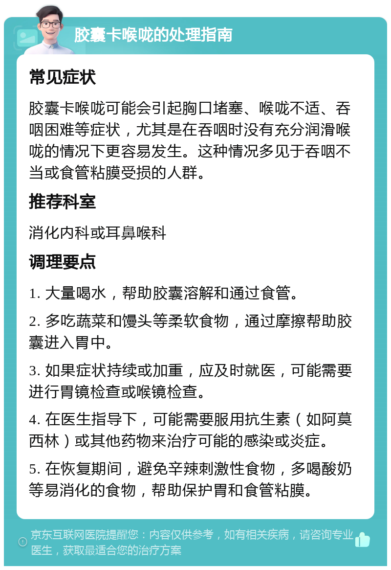 胶囊卡喉咙的处理指南 常见症状 胶囊卡喉咙可能会引起胸口堵塞、喉咙不适、吞咽困难等症状，尤其是在吞咽时没有充分润滑喉咙的情况下更容易发生。这种情况多见于吞咽不当或食管粘膜受损的人群。 推荐科室 消化内科或耳鼻喉科 调理要点 1. 大量喝水，帮助胶囊溶解和通过食管。 2. 多吃蔬菜和馒头等柔软食物，通过摩擦帮助胶囊进入胃中。 3. 如果症状持续或加重，应及时就医，可能需要进行胃镜检查或喉镜检查。 4. 在医生指导下，可能需要服用抗生素（如阿莫西林）或其他药物来治疗可能的感染或炎症。 5. 在恢复期间，避免辛辣刺激性食物，多喝酸奶等易消化的食物，帮助保护胃和食管粘膜。