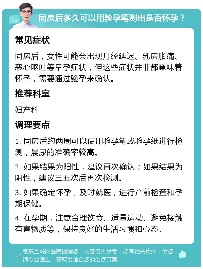 同房后多久可以用验孕笔测出是否怀孕？ 常见症状 同房后，女性可能会出现月经延迟、乳房胀痛、恶心呕吐等早孕症状，但这些症状并非都意味着怀孕，需要通过验孕来确认。 推荐科室 妇产科 调理要点 1. 同房后约两周可以使用验孕笔或验孕纸进行检测，晨尿的准确率较高。 2. 如果结果为阳性，建议再次确认；如果结果为阴性，建议三五次后再次检测。 3. 如果确定怀孕，及时就医，进行产前检查和孕期保健。 4. 在孕期，注意合理饮食、适量运动、避免接触有害物质等，保持良好的生活习惯和心态。