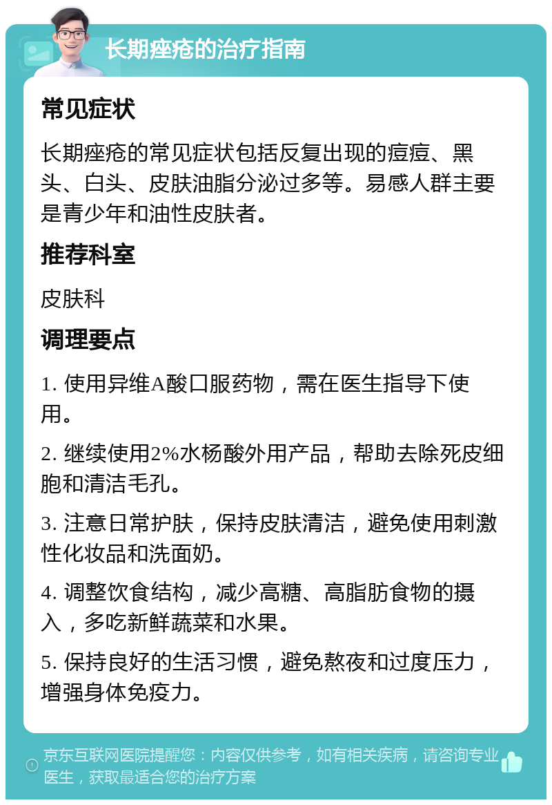 长期痤疮的治疗指南 常见症状 长期痤疮的常见症状包括反复出现的痘痘、黑头、白头、皮肤油脂分泌过多等。易感人群主要是青少年和油性皮肤者。 推荐科室 皮肤科 调理要点 1. 使用异维A酸口服药物，需在医生指导下使用。 2. 继续使用2%水杨酸外用产品，帮助去除死皮细胞和清洁毛孔。 3. 注意日常护肤，保持皮肤清洁，避免使用刺激性化妆品和洗面奶。 4. 调整饮食结构，减少高糖、高脂肪食物的摄入，多吃新鲜蔬菜和水果。 5. 保持良好的生活习惯，避免熬夜和过度压力，增强身体免疫力。