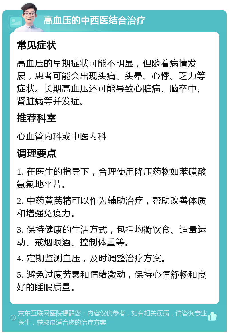 高血压的中西医结合治疗 常见症状 高血压的早期症状可能不明显，但随着病情发展，患者可能会出现头痛、头晕、心悸、乏力等症状。长期高血压还可能导致心脏病、脑卒中、肾脏病等并发症。 推荐科室 心血管内科或中医内科 调理要点 1. 在医生的指导下，合理使用降压药物如苯磺酸氨氯地平片。 2. 中药黄芪精可以作为辅助治疗，帮助改善体质和增强免疫力。 3. 保持健康的生活方式，包括均衡饮食、适量运动、戒烟限酒、控制体重等。 4. 定期监测血压，及时调整治疗方案。 5. 避免过度劳累和情绪激动，保持心情舒畅和良好的睡眠质量。