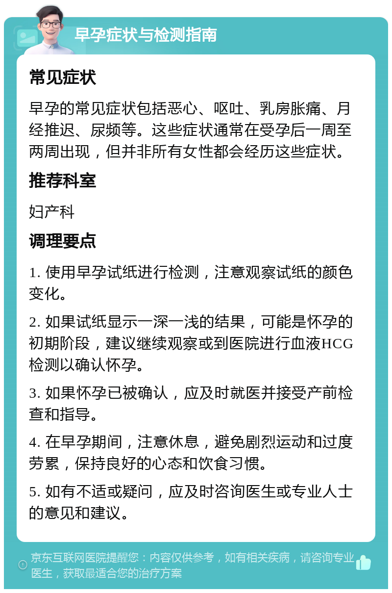 早孕症状与检测指南 常见症状 早孕的常见症状包括恶心、呕吐、乳房胀痛、月经推迟、尿频等。这些症状通常在受孕后一周至两周出现，但并非所有女性都会经历这些症状。 推荐科室 妇产科 调理要点 1. 使用早孕试纸进行检测，注意观察试纸的颜色变化。 2. 如果试纸显示一深一浅的结果，可能是怀孕的初期阶段，建议继续观察或到医院进行血液HCG检测以确认怀孕。 3. 如果怀孕已被确认，应及时就医并接受产前检查和指导。 4. 在早孕期间，注意休息，避免剧烈运动和过度劳累，保持良好的心态和饮食习惯。 5. 如有不适或疑问，应及时咨询医生或专业人士的意见和建议。