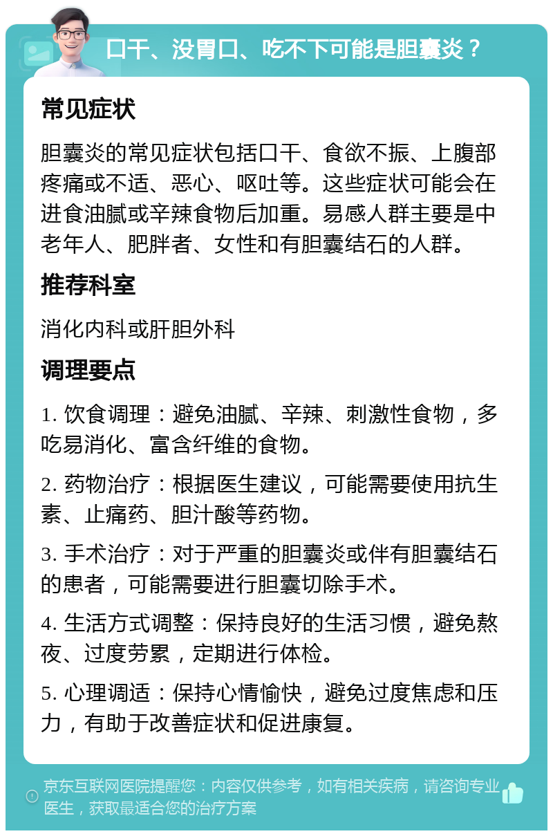 口干、没胃口、吃不下可能是胆囊炎？ 常见症状 胆囊炎的常见症状包括口干、食欲不振、上腹部疼痛或不适、恶心、呕吐等。这些症状可能会在进食油腻或辛辣食物后加重。易感人群主要是中老年人、肥胖者、女性和有胆囊结石的人群。 推荐科室 消化内科或肝胆外科 调理要点 1. 饮食调理：避免油腻、辛辣、刺激性食物，多吃易消化、富含纤维的食物。 2. 药物治疗：根据医生建议，可能需要使用抗生素、止痛药、胆汁酸等药物。 3. 手术治疗：对于严重的胆囊炎或伴有胆囊结石的患者，可能需要进行胆囊切除手术。 4. 生活方式调整：保持良好的生活习惯，避免熬夜、过度劳累，定期进行体检。 5. 心理调适：保持心情愉快，避免过度焦虑和压力，有助于改善症状和促进康复。