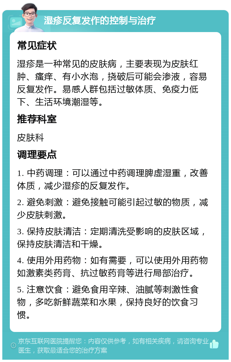 湿疹反复发作的控制与治疗 常见症状 湿疹是一种常见的皮肤病，主要表现为皮肤红肿、瘙痒、有小水泡，挠破后可能会渗液，容易反复发作。易感人群包括过敏体质、免疫力低下、生活环境潮湿等。 推荐科室 皮肤科 调理要点 1. 中药调理：可以通过中药调理脾虚湿重，改善体质，减少湿疹的反复发作。 2. 避免刺激：避免接触可能引起过敏的物质，减少皮肤刺激。 3. 保持皮肤清洁：定期清洗受影响的皮肤区域，保持皮肤清洁和干燥。 4. 使用外用药物：如有需要，可以使用外用药物如激素类药膏、抗过敏药膏等进行局部治疗。 5. 注意饮食：避免食用辛辣、油腻等刺激性食物，多吃新鲜蔬菜和水果，保持良好的饮食习惯。