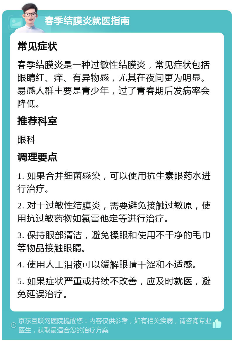 春季结膜炎就医指南 常见症状 春季结膜炎是一种过敏性结膜炎，常见症状包括眼睛红、痒、有异物感，尤其在夜间更为明显。易感人群主要是青少年，过了青春期后发病率会降低。 推荐科室 眼科 调理要点 1. 如果合并细菌感染，可以使用抗生素眼药水进行治疗。 2. 对于过敏性结膜炎，需要避免接触过敏原，使用抗过敏药物如氯雷他定等进行治疗。 3. 保持眼部清洁，避免揉眼和使用不干净的毛巾等物品接触眼睛。 4. 使用人工泪液可以缓解眼睛干涩和不适感。 5. 如果症状严重或持续不改善，应及时就医，避免延误治疗。