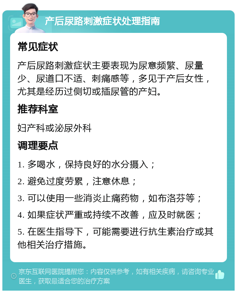 产后尿路刺激症状处理指南 常见症状 产后尿路刺激症状主要表现为尿意频繁、尿量少、尿道口不适、刺痛感等，多见于产后女性，尤其是经历过侧切或插尿管的产妇。 推荐科室 妇产科或泌尿外科 调理要点 1. 多喝水，保持良好的水分摄入； 2. 避免过度劳累，注意休息； 3. 可以使用一些消炎止痛药物，如布洛芬等； 4. 如果症状严重或持续不改善，应及时就医； 5. 在医生指导下，可能需要进行抗生素治疗或其他相关治疗措施。