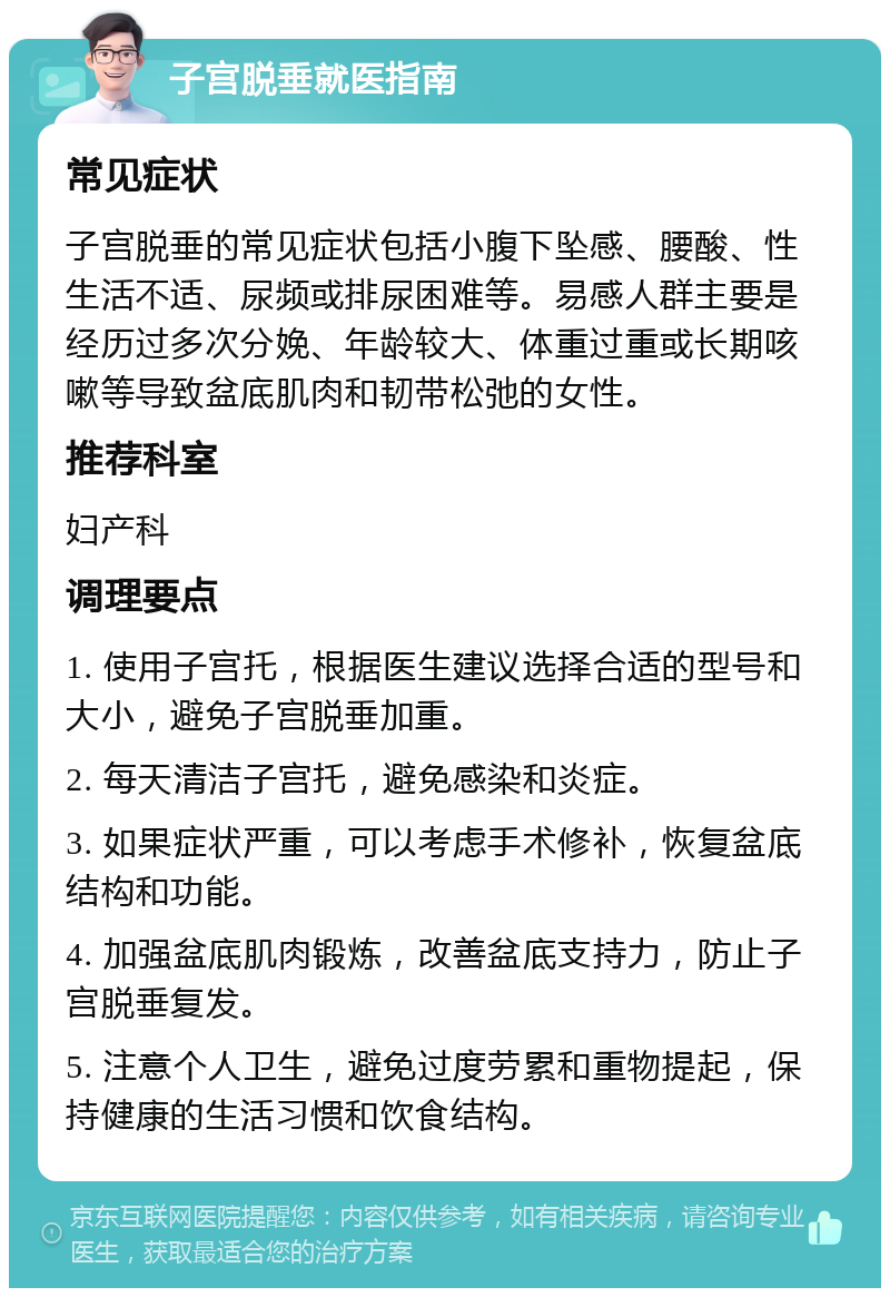 子宫脱垂就医指南 常见症状 子宫脱垂的常见症状包括小腹下坠感、腰酸、性生活不适、尿频或排尿困难等。易感人群主要是经历过多次分娩、年龄较大、体重过重或长期咳嗽等导致盆底肌肉和韧带松弛的女性。 推荐科室 妇产科 调理要点 1. 使用子宫托，根据医生建议选择合适的型号和大小，避免子宫脱垂加重。 2. 每天清洁子宫托，避免感染和炎症。 3. 如果症状严重，可以考虑手术修补，恢复盆底结构和功能。 4. 加强盆底肌肉锻炼，改善盆底支持力，防止子宫脱垂复发。 5. 注意个人卫生，避免过度劳累和重物提起，保持健康的生活习惯和饮食结构。