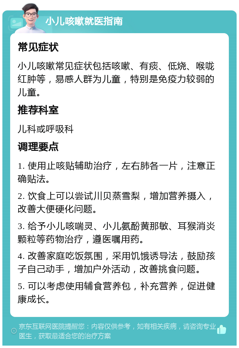 小儿咳嗽就医指南 常见症状 小儿咳嗽常见症状包括咳嗽、有痰、低烧、喉咙红肿等，易感人群为儿童，特别是免疫力较弱的儿童。 推荐科室 儿科或呼吸科 调理要点 1. 使用止咳贴辅助治疗，左右肺各一片，注意正确贴法。 2. 饮食上可以尝试川贝蒸雪梨，增加营养摄入，改善大便硬化问题。 3. 给予小儿咳喘灵、小儿氨酚黄那敏、耳猴消炎颗粒等药物治疗，遵医嘱用药。 4. 改善家庭吃饭氛围，采用饥饿诱导法，鼓励孩子自己动手，增加户外活动，改善挑食问题。 5. 可以考虑使用辅食营养包，补充营养，促进健康成长。