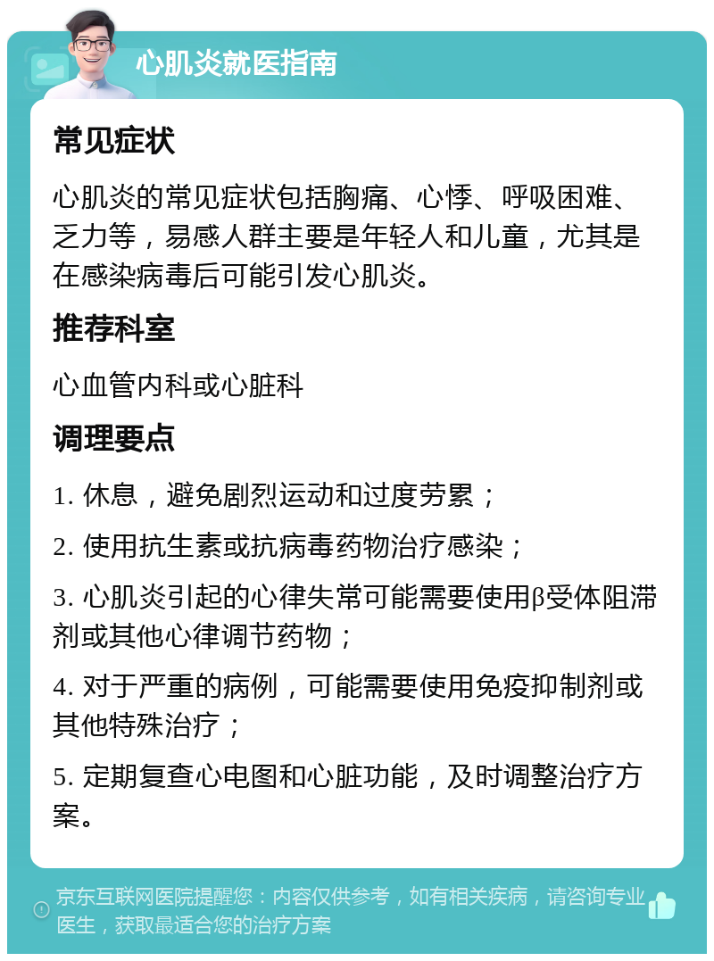 心肌炎就医指南 常见症状 心肌炎的常见症状包括胸痛、心悸、呼吸困难、乏力等，易感人群主要是年轻人和儿童，尤其是在感染病毒后可能引发心肌炎。 推荐科室 心血管内科或心脏科 调理要点 1. 休息，避免剧烈运动和过度劳累； 2. 使用抗生素或抗病毒药物治疗感染； 3. 心肌炎引起的心律失常可能需要使用β受体阻滞剂或其他心律调节药物； 4. 对于严重的病例，可能需要使用免疫抑制剂或其他特殊治疗； 5. 定期复查心电图和心脏功能，及时调整治疗方案。