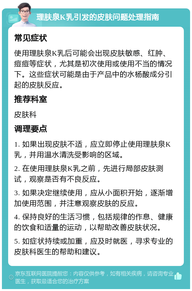 理肤泉K乳引发的皮肤问题处理指南 常见症状 使用理肤泉K乳后可能会出现皮肤敏感、红肿、痘痘等症状，尤其是初次使用或使用不当的情况下。这些症状可能是由于产品中的水杨酸成分引起的皮肤反应。 推荐科室 皮肤科 调理要点 1. 如果出现皮肤不适，应立即停止使用理肤泉K乳，并用温水清洗受影响的区域。 2. 在使用理肤泉K乳之前，先进行局部皮肤测试，观察是否有不良反应。 3. 如果决定继续使用，应从小面积开始，逐渐增加使用范围，并注意观察皮肤的反应。 4. 保持良好的生活习惯，包括规律的作息、健康的饮食和适量的运动，以帮助改善皮肤状况。 5. 如症状持续或加重，应及时就医，寻求专业的皮肤科医生的帮助和建议。