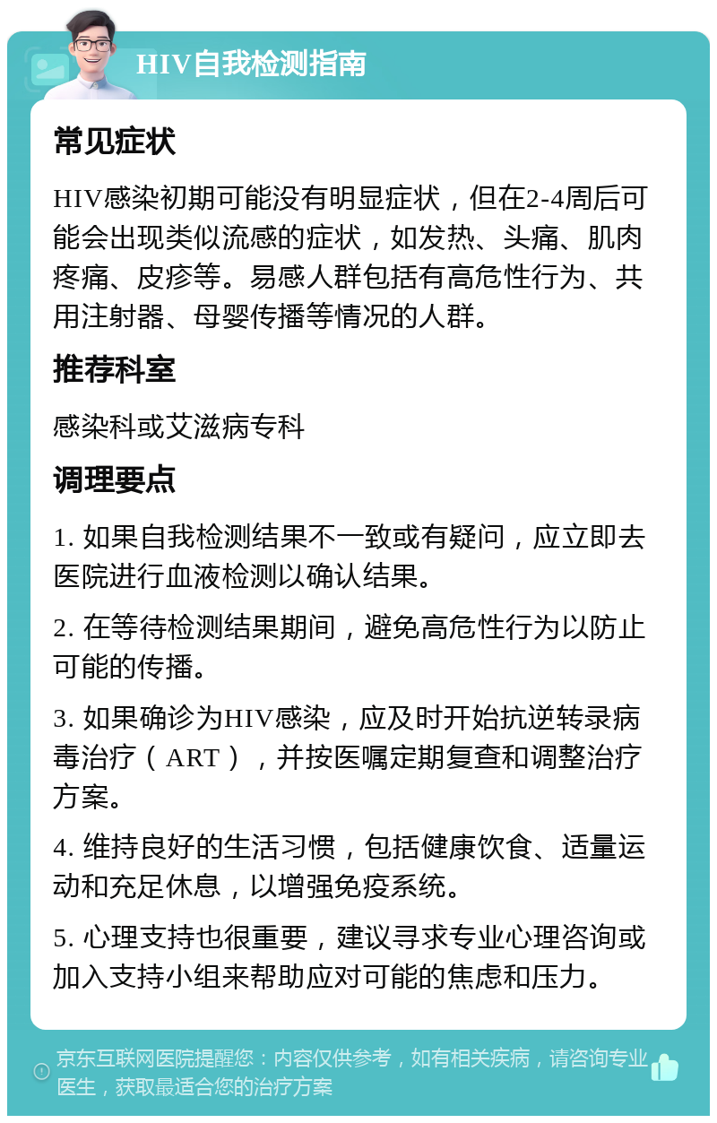 HIV自我检测指南 常见症状 HIV感染初期可能没有明显症状，但在2-4周后可能会出现类似流感的症状，如发热、头痛、肌肉疼痛、皮疹等。易感人群包括有高危性行为、共用注射器、母婴传播等情况的人群。 推荐科室 感染科或艾滋病专科 调理要点 1. 如果自我检测结果不一致或有疑问，应立即去医院进行血液检测以确认结果。 2. 在等待检测结果期间，避免高危性行为以防止可能的传播。 3. 如果确诊为HIV感染，应及时开始抗逆转录病毒治疗（ART），并按医嘱定期复查和调整治疗方案。 4. 维持良好的生活习惯，包括健康饮食、适量运动和充足休息，以增强免疫系统。 5. 心理支持也很重要，建议寻求专业心理咨询或加入支持小组来帮助应对可能的焦虑和压力。