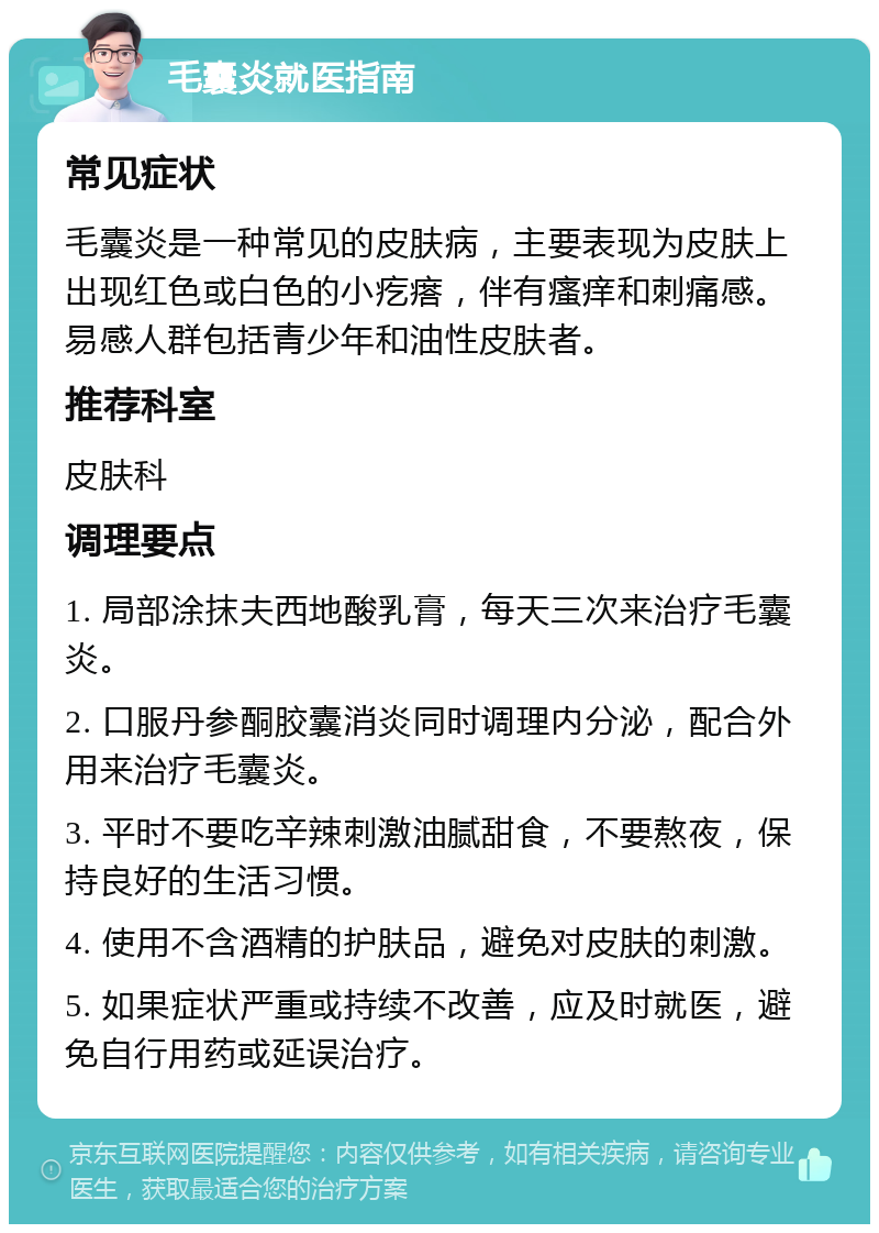 毛囊炎就医指南 常见症状 毛囊炎是一种常见的皮肤病，主要表现为皮肤上出现红色或白色的小疙瘩，伴有瘙痒和刺痛感。易感人群包括青少年和油性皮肤者。 推荐科室 皮肤科 调理要点 1. 局部涂抹夫西地酸乳膏，每天三次来治疗毛囊炎。 2. 口服丹参酮胶囊消炎同时调理内分泌，配合外用来治疗毛囊炎。 3. 平时不要吃辛辣刺激油腻甜食，不要熬夜，保持良好的生活习惯。 4. 使用不含酒精的护肤品，避免对皮肤的刺激。 5. 如果症状严重或持续不改善，应及时就医，避免自行用药或延误治疗。