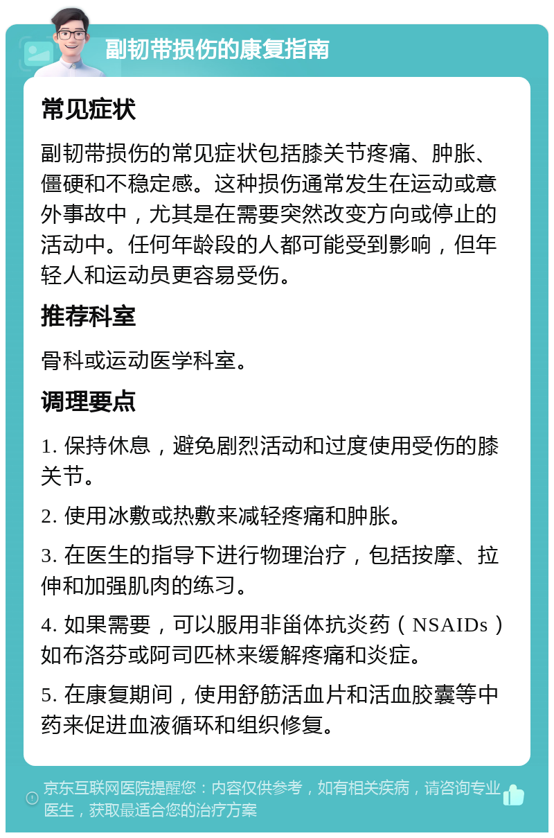 副韧带损伤的康复指南 常见症状 副韧带损伤的常见症状包括膝关节疼痛、肿胀、僵硬和不稳定感。这种损伤通常发生在运动或意外事故中，尤其是在需要突然改变方向或停止的活动中。任何年龄段的人都可能受到影响，但年轻人和运动员更容易受伤。 推荐科室 骨科或运动医学科室。 调理要点 1. 保持休息，避免剧烈活动和过度使用受伤的膝关节。 2. 使用冰敷或热敷来减轻疼痛和肿胀。 3. 在医生的指导下进行物理治疗，包括按摩、拉伸和加强肌肉的练习。 4. 如果需要，可以服用非甾体抗炎药（NSAIDs）如布洛芬或阿司匹林来缓解疼痛和炎症。 5. 在康复期间，使用舒筋活血片和活血胶囊等中药来促进血液循环和组织修复。